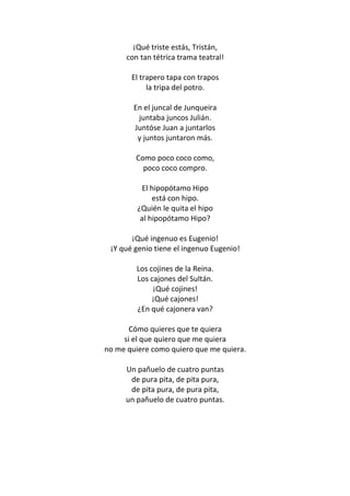 ¡Qué triste estás, Tristán,
      con tan tétrica trama teatral!

       El trapero tapa con trapos
            la tripa del potro.

        En el juncal de Junqueira
         juntaba juncos Julián.
        Juntóse Juan a juntarlos
         y juntos juntaron más.

        Como poco coco como,
          poco coco compro.

          El hipopótamo Hipo
              está con hipo.
         ¿Quién le quita el hipo
          al hipopótamo Hipo?

       ¡Qué ingenuo es Eugenio!
 ¡Y qué genio tiene el ingenuo Eugenio!

         Los cojines de la Reina.
         Los cajones del Sultán.
              ¡Qué cojines!
              ¡Qué cajones!
         ¿En qué cajonera van?

       Cómo quieres que te quiera
     si el que quiero que me quiera
no me quiere como quiero que me quiera.

     Un pañuelo de cuatro puntas
      de pura pita, de pita pura,
      de pita pura, de pura pita,
     un pañuelo de cuatro puntas.
 