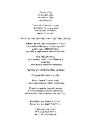 Contigo entro
                      un tren con trigo
                      un tren con trigo
                       contigo entro.

             Compadre, cómpreme un coco.
              - Compadre, no compro coco,
                 porque poco coco como
                   poco coco compro.

Cuando digo digo, digo Diego Cuando digo Diego, digo digo.

     Las tablas de mi balcón mal entablilladas están.
       Llamen al entablillador que las desentablille
              y las vuelva a entablillar mejor,
      que ya se le pagará como buen entablillador.

                   Paco Peco, chico rico,
         insultaba como un loco a su tío Federico,
                        y este dijo,
           - ¡Poco a poco, Paco Peco, poco pico!

       Hay Cilicia y Cecilia, Sicilia, Silecia y Seleucia

             El sapo sapote no come camote.

             El arzobispo de Constantinopla
       se quiere desarzobisconstantinopolitanizar.

          El desarzobisconstantinopolitanizador
         que lo desarzobisconstantinopolitanice,
      buen desarzobisconstantinopolitanizador será.


           Pepe Pecas pica papas con un pico.
           Con un pico pica papas Pepe Pecas.

                  Pablito clavó un clavito
                 en la calva de un calvito.
                 En la calva de un calvito
 
