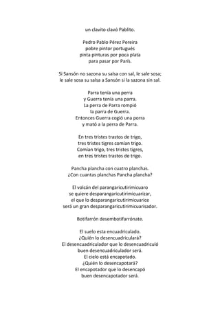 un clavito clavó Pablito.

           Pedro Pablo Pérez Pereira
             pobre pintor portugués
          pinta pinturas por poca plata
              para pasar por París.

Si Sansón no sazona su salsa con sal, le sale sosa;
le sale sosa su salsa a Sansón si la sazona sin sal.

              Parra tenía una perra
            y Guerra tenía una parra.
            La perra de Parra rompió
               la parra de Guerra.
        Entonces Guerra cogió una porra
           y mató a la perra de Parra.

          En tres tristes trastos de trigo,
         tres tristes tigres comían trigo.
         Comían trigo, tres tristes tigres,
         en tres tristes trastos de trigo.

     Pancha plancha con cuatro planchas.
    ¿Con cuantas planchas Pancha plancha?

       El volcán del parangaricutirimicuaro
     se quiere desparangaricutirimicuarizar,
      el que lo desparangaricutirimicuarice
  será un gran desparangaricutirimicuarisador.

         Botifarrón desembotifarrónate.

          El suelo esta encuadriculado.
         ¿Quién lo desencuadriculará?
 El desencuadriculador que lo desencuadriculó
        buen desencuadriculador será.
             El cielo está encapotado.
           ¿Quién lo desencapotará?
       El encapotador que lo desencapó
           buen desencapotador será.
 