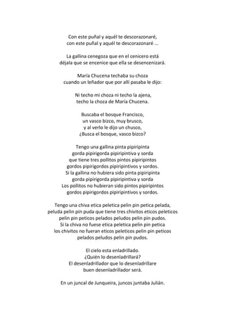 Con este puñal y aquél te descorazonaré,
         con este puñal y aquél te descorazonaré ...

        La gallina cenegoza que en el cenicero está
     déjala que se encenice que ella se desencenizará.

            María Chucena techaba su choza
       cuando un leñador que por allí pasaba le dijo:

             Ni techo mi choza ni techo la ajena,
             techo la choza de María Chucena.

                Buscaba el bosque Francisco,
                un vasco bizco, muy brusco,
                 y al verlo le dijo un chusco,
               ¿Busca el bosque, vasco bizco?

              Tengo una gallina pinta pipiripinta
            gorda pipirigorda pipiripintiva y sorda
          que tiene tres pollitos pintos pipiripintos
         gordos pipirigordos pipiripintivos y sordos.
        Si la gallina no hubiera sido pinta pipiripinta
            gorda pipirigorda pipiripintiva y sorda
      Los pollitos no hubieran sido pintos pipiripintos
         gordos pipirigordos pipiripintivos y sordos.

   Tengo una chiva etica peletica pelin pin petica pelada,
peluda pelin pin puda que tiene tres chivitos eticos peleticos
     pelin pin peticos pelados peludos pelin pin pudos.
      Si la chiva no fuese etica peletica pelin pin petica
   los chivitos no fueran eticos peleticos pelin pin peticos
               pelados peludos pelin pin pudos.

                  El cielo esta enladrillado.
                 ¿Quién lo desenladrillará?
          El desenladrillador que lo desenladrillare
                 buen desenladrillador será.

      En un juncal de Junqueira, juncos juntaba Julián.
 