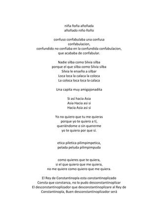 niña ñoña añoñada
                    añoñado niño ñoño

            confuso confabulaba una confusa
                      confabulacion,
  confundido no confiaba en la confundida confabulacion,
               que acababa de confabular.

               Nadie silba como Silvia silba
            porque el que silba como Silvia silba
                  Silvia le enseño a silbar
                Loca loca la calaca la coloca
                La coloca loca loca la calaca

               Una capita muy amigajonadita

                      Si así hacia Asia
                      Asia Hacia asi si
                      Hacia Asia asi si

               Yo no quiero que tu me quieras
                  porque yo te quiero a tí,
                queriéndome o sin quererme
                   yo te quiero por que sí.


                etica piletica pilimpimpetica,
                pelada peluda pilimpimpuda


               como quieres que te quiera,
             si el que quiero que me quiera,
         no me quiere como quiero que me quiera.

       El Rey de Constantinopla esta constantinoplizado
    Consta que constanza, no lo pudo desconstantinoplizar
El desconstantinoplizador que desconstantinoplizare al Rey de
      Constantinopla, Buen desconstantinoplizador será
 