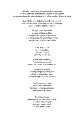 Cansadas cargadas rapadas marchaban las chavas,
         calladas, calmadas bandadas de gatas las ratas cazaban,
las ranas cantaban llamaban saltaban y al saltar sanaban de su mal astral

           Que el bebe cese de beber leche frente a la tele,
           que bese el pelele, que me de ese eje que le deje
                   y que se entere de lo que pense.

                        Chango chino reflichado
                        porque chiflas a la china
                 chango chino rechiflado rechiflador
                que a la changa china reflichada chiflas
                 chango chino rechiflado rechiflador


                           El ajo pico a la col
                            La col pico al ajo
                            Ajo col y caracol
                          Caracol y col con ajo

                        Si camaron comemos,
                       Y nos encamaronamos,
                   Como nos desencamaronaremos?

                        Parangaricutirimícuaro,
                     desenparangaricutirimicuare
                      el que lo diga será un buen
                   desanparangaricutirimicuarizador


                       Yo compre pocas copas
                       Pocas copas yo compre
                     Como yo compre pocas copas
                        Pocas copas yo pague


                           Tres tristes tigres
                  tragaban trigo en tres tristes trastos
                        sentados tras un trigal.
                        Sentados tras un trigal,
                         en tres tristes trastos
 