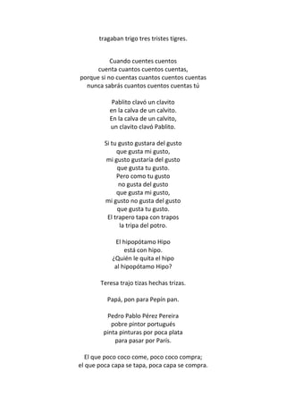 tragaban trigo tres tristes tigres.


           Cuando cuentes cuentos
      cuenta cuantos cuentos cuentas,
porque si no cuentas cuantos cuentos cuentas
  nunca sabrás cuantos cuentos cuentas tú

            Pablito clavó un clavito
           en la calva de un calvito.
           En la calva de un calvito,
           un clavito clavó Pablito.

         Si tu gusto gustara del gusto
              que gusta mi gusto,
          mi gusto gustaría del gusto
              que gusta tu gusto.
              Pero como tu gusto
               no gusta del gusto
              que gusta mi gusto,
         mi gusto no gusta del gusto
              que gusta tu gusto.
          El trapero tapa con trapos
               la tripa del potro.

             El hipopótamo Hipo
                 está con hipo.
            ¿Quién le quita el hipo
             al hipopótamo Hipo?

       Teresa trajo tizas hechas trizas.

          Papá, pon para Pepín pan.

         Pedro Pablo Pérez Pereira
           pobre pintor portugués
        pinta pinturas por poca plata
            para pasar por París.

   El que poco coco come, poco coco compra;
el que poca capa se tapa, poca capa se compra.
 