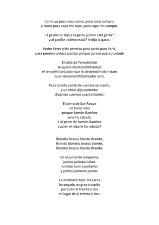 Como yo poco coco como, poco coco compro,
   y como poca capa me tapo, poca capa me compro.

      El gavilán le dijo a la garza ¿cómo está garza?
         y al gavilán ¿cómo estás? le dijo la garza.

     Pedro Pérez pide permiso para partir para París,
para ponerse peluca postiza porque parece puerco pelado

                  El cielo de Tenochtitlán
              se quiere destenochtitlanizar
    el tenochtitlanizador que lo destenochtitlanrizare
            buen destenochtitlanizador será.

        Pepe Cuinto contó de cuentos un ciento,
               y un chico dijo contento:
           ¡Cuántos cuentos cuenta Cuinto!

                  El perro de San Roque
                       no tiene rabo
                 porque Ramón Ramírez
                      se lo ha robado.
              Y al perro de Ramón Ramírez
              ¿quién el rabo le ha robado?


             Blandos brazos blande Brando,
             Brando blandos brazos blande,
             blandos brazos blande Brando.

                En el juncal de Junqueira,
                  juncos juntaba Julian.
                 Juntose Juan a juntarlos
                y juntos juntaron juncos.

               La institutriz Miss Tres-tros
               ha pegado un gran traspiés
                por subir al treinta y dos
               en lugar de al treinta y tres.
 