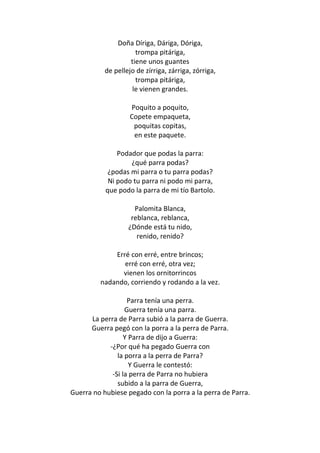 Doña Díriga, Dáriga, Dóriga,
                      trompa pitáriga,
                    tiene unos guantes
           de pellejo de zírriga, zárriga, zórriga,
                      trompa pitáriga,
                     le vienen grandes.

                    Poquito a poquito,
                    Copete empaqueta,
                     poquitas copitas,
                     en este paquete.

               Podador que podas la parra:
                   ¿qué parra podas?
            ¿podas mi parra o tu parra podas?
            Ni podo tu parra ni podo mi parra,
           que podo la parra de mi tío Bartolo.

                     Palomita Blanca,
                    reblanca, reblanca,
                   ¿Dónde está tu nido,
                      renido, renido?

             Erré con erré, entre brincos;
                erré con erré, otra vez;
               vienen los ornitorrincos
         nadando, corriendo y rodando a la vez.

                   Parra tenía una perra.
                  Guerra tenía una parra.
      La perra de Parra subió a la parra de Guerra.
      Guerra pegó con la porra a la perra de Parra.
                  Y Parra de dijo a Guerra:
            -¿Por qué ha pegado Guerra con
               la porra a la perra de Parra?
                    Y Guerra le contestó:
             -Si la perra de Parra no hubiera
               subido a la parra de Guerra,
Guerra no hubiese pegado con la porra a la perra de Parra.
 