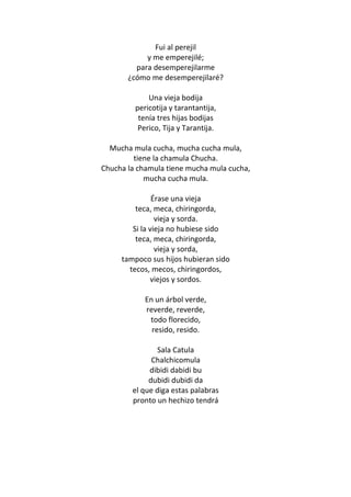 Fui al perejil
            y me emperejilé;
         para desemperejilarme
       ¿cómo me desemperejilaré?

             Una vieja bodija
         pericotija y tarantantija,
          tenía tres hijas bodijas
          Perico, Tija y Tarantija.

  Mucha mula cucha, mucha cucha mula,
         tiene la chamula Chucha.
Chucha la chamula tiene mucha mula cucha,
            mucha cucha mula.

               Érase una vieja
         teca, meca, chiringorda,
                vieja y sorda.
        Si la vieja no hubiese sido
         teca, meca, chiringorda,
                vieja y sorda,
     tampoco sus hijos hubieran sido
       tecos, mecos, chiringordos,
              viejos y sordos.

            En un árbol verde,
            reverde, reverde,
             todo florecido,
              resido, resido.

               Sala Catula
              Chalchicomula
             dibidi dabidi bu
             dubidi dubidi da
        el que diga estas palabras
        pronto un hechizo tendrá
 