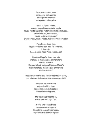 Pepe peina pocos pelos
             pero peina peluqueros,
              peina peine Pirámide
             pero pocos pelos peina.

              Recia la rajada rueda,
        rueda rugiendo rudamente rauda
rauda rueda rugiendo rudamente la rajada rueda.
           ¡Rueda rauda, recia rueda,
            rauda reciamente rueda!
¡Rueda recia, rauda rueda, rugiente rajada rueda!

               Paco Peco, chico rico,
      le gritaba como loco a su tío Federico.
                    Y éste dijo:
       Poco a poco, Paco Peco, ¡poco pico!

         Mariana Magaña desenmaraña
       mañana la maraña que enmarañará
               Marina Mañara.
    ¿Desenmañará mañana Mariana Magaña
     la enmarañada maraña que enmarañó
               Marina Mañara?

 Trastabillando tras ella trocar tres trastos trató,
  tras ella trastabillando trastros tres trastabilló

              Corazón de chirichispa
               y ojos de chirichispé:
           tú que me enchirichispaste,
              hoy desenchiríspame.

             Me trajo Tajo tres trajes,
             tres trajes me trajo Tajo.

              Había una caracatrepa
             con tres caracatrepitos.
           Cuando la caracatrepa trepa,
          trepan los tres caracatrepitos.
 