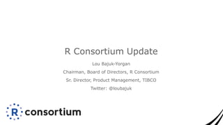 Lou Bajuk-Yorgan
Chairman, Board of Directors, R Consortium
Sr. Director, Product Management, TIBCO
Twitter: @loubajuk
R Consortium Update
 