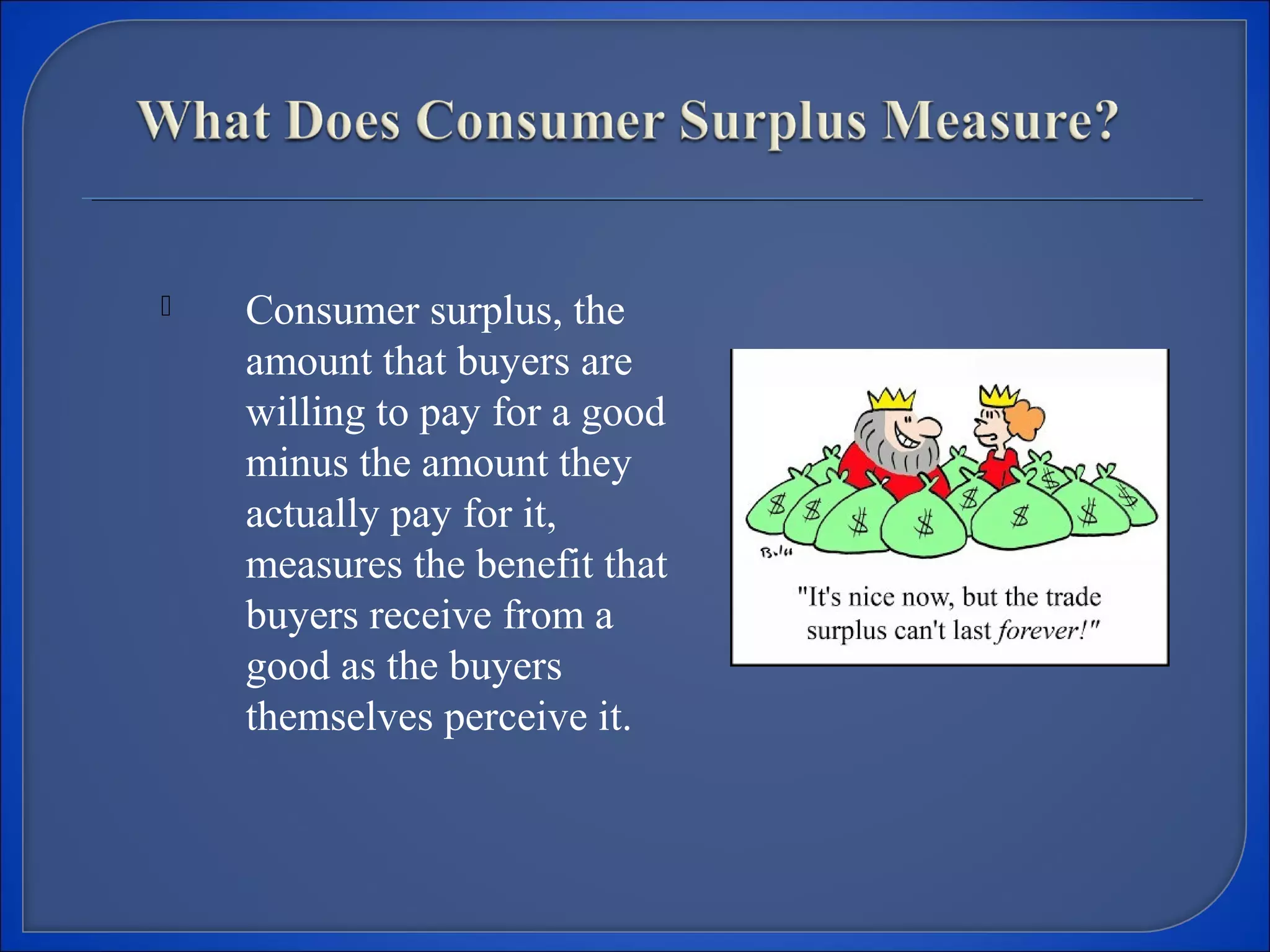  Consumer surplus, the
amount that buyers are
willing to pay for a good
minus the amount they
actually pay for it,
measures the benefit that
buyers receive from a
good as the buyers
themselves perceive it.
 
