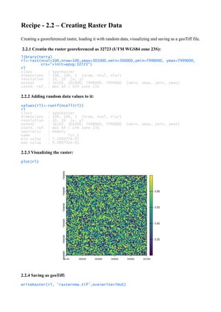 Recipe - 2.2 – Creating Raster Data
Creating a georeferenced raster, loading it with random data, visualizing and saving as a geoTiff file.
2.2.1 Creatin the raster georeferenced as 32723 (UTM WGS84 zone 23S):
library(terra)
rl<-rast(ncol=100,nrow=100,xmax=301000,xmin=300000,ymin=7998000, ymax=7999000,
crs="+init=epsg:32723")
rl
class : SpatRaster
dimensions : 100, 100, 1 (nrow, ncol, nlyr)
resolution : 10, 10 (x, y)
extent : 3e+05, 301000, 7998000, 7999000 (xmin, xmax, ymin, ymax)
coord. ref. : WGS 84 / UTM zone 23S
2.2.2 Adding random data values to it:
values(rl)<-runif(ncell(rl))
rl
class : SpatRaster
dimensions : 100, 100, 1 (nrow, ncol, nlyr)
resolution : 10, 10 (x, y)
extent : 3e+05, 301000, 7998000, 7999000 (xmin, xmax, ymin, ymax)
coord. ref. : WGS 84 / UTM zone 23S
source(s) : memory
name : lyr.1
min value : 7.768977e-05
max value : 9.999792e-01
2.2.3 Visualizing the raster:
plot(rl)
2.2.4 Saving as geoTiff:
writeRaster(rl, 'rasternew.tif',overwrite=TRUE)
 