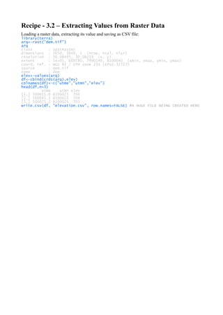 Recipe - 3.2 – Extracting Values from Raster Data
Loading a raster data, extracting its value and saving as CSV file:
library(terra)
arq<-rast("dem.tif")
arq
class : SpatRaster
dimensions : 3650, 3649, 1 (nrow, ncol, nlyr)
resolution : 30.08495, 30.08219 (x, y)
extent : 5e+05, 609780, 7990240, 8100040 (xmin, xmax, ymin, ymax)
coord. ref. : WGS 84 / UTM zone 23S (EPSG:32723)
source : dem.tif
name : dem
elev<-values(arq)
df<-cbind(crds(arq),elev)
colnames(df)<-c("utme","utmn","elev")
head(df,n=3)
utme utmn elev
[1,] 500015.0 8100025 704
[2,] 500045.1 8100025 704
[3,] 500075.2 8100025 703
write.csv(df, "elevation.csv", row.names=FALSE) #A HUGE FILE BEING CREATED HERE
 