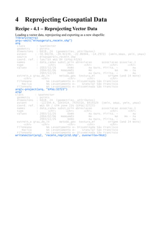 4 Reprojecting Geospatial Data
Recipe - 4.1 – Reprojecting Vector Data
Loading a vector data, reprojecting and exporting as a new shapefile:
library(terra)
arq<-vect("minasgerais_recmin.shp")
arq
class : SpatVector
geometry : points
dimensions : 6818, 24 (geometries, attributes)
extent : -50.94278, -39.92139, -22.86944, -14.29722 (xmin,xmax, ymin, ymax)
source : minasgerais_recmin.shp
coord. ref. : lon/lat WGS 84 (EPSG:4326)
names : data_cadas subst_prin abreviacao associacao associac_1
type : <chr> <chr> <chr> <chr> <chr>
values : 2003/11/26 OURO Au Ouro, Pirita, ~ Au
2004/02/06 MANGANÊS Mn NA Mn - Fe
2003/11/26 OURO Au Ouro, Pirita, ~ Au
extrmin_x grau_de_in metodo_geo textura_mi origem (and 14 more)
<chr> <chr> <chr> <chr> <chr>
Filoneana NA Levantamento e~ Disseminada São Francisco
Maciça NA Levantamento e~ Granular São Francisco
Filoneana NA Levantamento e~ Disseminada São Francisco
arq2<-project(arq, "EPSG:32723")
arq2
class : SpatVector
geometry : points
dimensions : 6818, 24 (geometries, attributes)
extent : -122394.4, 1043414, 7470310, 8419329 (xmin, xmax, ymin, ymax)
coord. ref. : WGS 84 / UTM zone 23S (EPSG:32723)
names : data_cadas subst_prin abreviacao associacao associac_1
type : <chr> <chr> <chr> <chr> <chr>
values : 2003/11/26 OURO Au Ouro, Pirita, ~ Au
2004/02/06 MANGANÊS Mn NA Mn - Fe
2003/11/26 OURO Au Ouro, Pirita, ~ Au
extrmin_x grau_de_in metodo_geo textura_mi origem (and 14 more)
<chr> <chr> <chr> <chr> <chr>
Filoneana NA Levantamento e~ Disseminada São Francisco
Maciça NA Levantamento e~ Granular São Francisco
Filoneana NA Levantamento e~ Disseminada São Francisco
writeVector(arq2, 'recmin_reprjctd.shp', overwrite=TRUE)
 