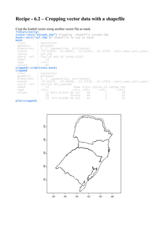 Recipe - 6.2 – Cropping vector data with a shapefile
Crop the loaded vector using another vector file as mask.
library(terra)
state<-vect("estado.shp") #loading shapefile estado.shp
mask<-vect('sul.shp')# shapefile to use as mask
mask
class : SpatVector
geometry : polygons
dimensions : 1, 1 (geometries, attributes)
extent : -57.83859, -47.86047, -34.01961, -22.37426 (xmin,xmax,ymin,ymax)
source : sul.shp
coord. ref. : lon/lat WGS 84 (EPSG:4326)
names : id
type : <int>
values : NA
cropped<-crop(state,mask)
cropped
class : SpatVector
geometry : polygons
dimensions : 5, 5 (geometries, attributes)
extent : -57.64272, -47.90666, -33.75136, -22.37426 (xmin,xmax,ymin,ymax)
coord. ref. : lon/lat GCS_unknown
names : id nome sigla regiao_id codigo_ibg
type : <chr> <chr> <chr> <chr> <chr>
values : 12 Mato Grosso do Sul MS 5 50
18 Paraná PR 1 41
23 Rio Grande do Sul RS 1 43
plot(cropped)
 