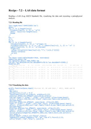 Recipe - 7.2 – LAS data format
Reading a LAS (Log ASCII Standard) file, visualizing the data and executing a petrophysical
analysis.
7.2.1 Reading file
las<-readLines('1046531020.las')
data<-''
for (i in 1:length(las)){
if(substr(las[i], 1, 2) == "~A"){
data<- las[(i+1):length(las)]
break
}
}
hd<-''
a<-1
go<-0
for (i in 1:length(las)){
if(substr(las[i], 1, 2) == "~C"){go<-1}
if(substr(las[i+1], 1, 2) == "~P" || substr(las[i+1], 1, 2) == "~A" ||
substr(las[i+1], 1, 2) == "~O"){break}
if(go==1){
value<-strsplit(trimws(las[i+1],"l"),'s{1,}')[[1]]
hd[a]<-value[1]
a<-a+1
}
}
las.data<-read.table(header=TRUE, text=data)
names(las.data)<-hd
las.data[las.data==-999.2500]<-NA
las.df<-las.data[which(las.data$DEPT>250 & las.data$DEPT<3590),]
head(las.df)
DEPT CILD CALN CALD GR ILD ILM MINV LWTLB CALM MNOR NPLS DPLS RXRT SFL SP DRHO RHOB PE
INV_RF NOR_RF
113 250.5 27.64 2.25 10.3 62.98 36.18 4.12 NA 1543.53 NA NA 51.34 67.41 NA 0.05 114.94 -0.97 1.56 8.62
NA NA
114 251.0 28.26 2.25 10.3 59.10 35.38 4.29 NA 1547.25 NA NA 46.84 69.38 NA 0.05 115.51 -1.01 1.52 8.66
NA NA
115 251.5 28.94 2.25 10.3 58.81 34.55 4.51 NA 1552.30 NA NA 43.84 70.23 NA 0.05 116.17 -1.02 1.51 8.66
NA NA
116 252.0 29.58 2.25 10.3 60.60 33.80 4.73 NA 1556.61 NA NA 42.89 69.14 NA 0.05 116.52 -1.01 1.53 8.72
NA NA
117 252.5 30.10 2.25 10.3 59.48 33.22 4.95 NA 1562.14 NA NA 41.38 66.90 NA 0.05 116.60 -0.97 1.57 8.57
NA NA
118 253.0 30.57 2.25 10.3 59.71 32.71 5.13 NA 1572.72 NA NA 41.41 66.57 NA 0.05 116.58 -0.96 1.57 8.31
NA NA
7.2.2 Visualizing the data
graf1<-function(base,topo){ #curves SP, GR and CALD / NPLS, RHOB and PE
par()
dev.off()
par(mar=c(1,2,5,2) + 0.1)
layout(matrix(c(1,2),nrow=1), widths=c(1,2))
plot(las.df$SP,las.df$DEPT,axes=FALSE,xlim=c(-
150,50),type='l',xlab='', ylab='',col='black',ylim=c(topo,base))
axis(3, xlim=c(-150,50),col='black',lwd=1,cex.lab=1,cex.axis=0.5)
par(new=TRUE)
plot(las.df$GR,las.df$DEPT, axes=FALSE, xlim=c(0,200),
type='l',xlab='', ylab='',col='red',lty=2, ylim=c(topo,base),lwd=1)
axis(3, xlim=c(0,200),col='red',lwd=1,line=1.8,cex.lab=1,cex.axis=0.5)
par(new=TRUE)
plot(las.df$CALD,las.df$DEPT, axes=FALSE, xlim=c(5,12),
type='l',xlab='', ylab='',col='blue',lty=3, ylim=c(topo,base),lwd=1)
axis(3, xlim=c(5,12),col='blue',lwd=1,line=3.5,cex.lab=1,cex.axis=0.5)
axis(2,pretty(range(las.df$DEPT),500),cex.lab=1,tck=1,cex.axis=0.5,
col='gray')
mtext('depth',side=2,col="black",line=2)
legend(x=5,y=base,legend=c('SP','GR','CAL-D'),lty=c(1,2,3),
col=c('black','red','blue'), cex=0.5)
 