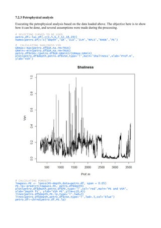 7.2.3 Petrophysical analysis
Executing the petrophysical analysis based on the data loaded above. The objective here is to show
how it can be done, and several assumptions were made during the processing.
# SELECTING CURVES TO BE USED
petro.df<-las.df[,c(1,5,6,7,12,18,19)]
names(petro.df)<-c('depth','GR','ILD','ILM','NPLS','RHOB','PE')
# CALCULATING SHALINESS VSh
GRmax<-max(petro.df$GR,na.rm=TRUE)
GRmin<-min(petro.df$GR,na.rm=TRUE)
petro.df$VSH<-(petro.df$GR-GRmin)/(GRmax-GRmin)
plot(petro.df$depth,petro.df$VSH,type='l',main='Shaliness',xlab='Prof.m',
ylab='Vsh')
# CALCULATING POROSITY
lowpass.PE <- loess(PE~depth,data=petro.df, span = 0.05)
PE.lp<-predict(lowpass.PE, petro.df$depth)
plot(petro.df$depth,petro.df$PE,type='l',col='red',main='PE and VSh',
xlab='Depth ft', ylab='VSh PE',ylim=c(0,4))
lines(petro.df$depth,PE.lp,type='l',lwd=2)
lines(petro.df$depth,petro.df$VSH,type='l',lwd=.5,col='blue')
petro.df<-cbind(petro.df,PE.lp)
 