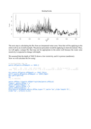 The next step is calculating the Rw from an interpreted water zone. Note that will be applying to the
entire well as an overall example. The precise procedure would be applying to intervals instead. Thus,
we will apply a unique Rw that may not be appropriate to the entire well because the water zone
resistivity is expected to change with depth.
We assumed that the depth of 3042 ft shows a low resistivity, and it is porous (sandstone).
Now we will calculate the Sw using:
# CALCULATING THE SW
petro.df[petro.df$depth == 3042,]
depth GR ILD ILM NPLS RHOB PE VSH PE.lp ro.matrix phi
5696 3042 14.91 17.93 19.78 25.97 2.38 2.35 0.01037538 2.428599 2.65 0.1636364
Rt<-petro.df[petro.df$depth == 3042,]$ILD
phiT<-petro.df[petro.df$depth == 3042,]$phi
Rw<-phiT*phiT*Rt
Rw
[1] 0.4801091
petro.df$Sw<-1/petro.df$phi*sqrt(Rw/petro.df$ILD)
index<- petro.df$Sw > 1
petro.df$Sw[index]<- 1
index<- petro.df$Sw < 0
petro.df$Sw[index]<- 1
plot(petro.df$depth,petro.df$Sw,type='l',main='Sw',xlab='Depth ft',
ylab='Sw', ylim=c(-1,2))
 