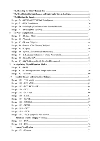 7.3.2 Reading the binary header data ....................................................................................31
7.3.3 Combining the trace header and trace vector into a dataframe.................................32
7.3.4 Plotting the Result...........................................................................................................33
Recipe - 7.4 – OASIS-MONTAJ XYZ Data Format.....................................................................34
Recipe - 7.5 – UBC Data Format...................................................................................................36
Recipe - 7.6 – Moving Exploration data to a Remote Database....................................................38
Recipe - 7.7 – Drilling Data Desurvey...........................................................................................39
8 2D Point Interpolation.............................................................................................................41
Recipe - 8.1 – Distance Matrix ......................................................................................................41
Recipe - 8.2 – Voronoi ...................................................................................................................42
Recipe - 8.3 – Nearest Neighbor....................................................................................................44
Recipe - 8.4 – Inverse of the Distance Weighted...........................................................................45
Recipe - 8.5 – Kriging....................................................................................................................46
Recipe - 8.6 – Spatial Autocorrelation (Moran Test) .....................................................................48
Recipe - 8.7 – LISA (Local Indicators of Spatial Association)......................................................51
Recipe - 8.8 – Getis-Ord Gi* .........................................................................................................52
Recipe - 8.9 – GWR (Geographically Weighted Regression)........................................................53
9 Manipulating Digital Elevation Models .................................................................................55
Recipe - 9.1 – DEM .......................................................................................................................55
Recipe - 9.2 – Extracting derivative images from DEM................................................................56
Recipe - 9.3 –Hillshade..................................................................................................................60
10 Satellite Images and Normalized Indexes ..........................................................................61
Recipe - 10.1 – TCC Visible ..........................................................................................................62
Recipe - 10.2 – FCC VNIR............................................................................................................63
Recipe - 10.3 – FCC SWIR+NIR ..................................................................................................64
Recipe - 10.4 – NDVI ....................................................................................................................65
Recipe - 10.5 – NDVIre1 ...............................................................................................................66
Recipe - 10.6 – SAVI .....................................................................................................................67
Recipe - 10.7 – NDWI ...................................................................................................................68
Recipe - 10.8 – MNDWI................................................................................................................69
Recipe - 10.9 – NDMI....................................................................................................................70
Recipe - 10.10 – NDTI...................................................................................................................71
Recipe - 10.11 – NDBI...................................................................................................................72
Recipe - 10.12 – RGB composite with indexes .............................................................................73
11 Advanced satellite image processing ..................................................................................74
Recipe - 11.1 – PCA.......................................................................................................................74
Recipe - 11.2 – IHS........................................................................................................................76
12 Image Classification.............................................................................................................77
Recipe - 12.1 – Kmeans .................................................................................................................77
 