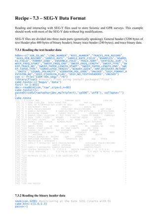 Recipe - 7.3 – SEG-Y Data Format
Reading and interacting with SEG-Y files used to store Seismic and GPR surveys. This example
should work with most of the SEG-Y data without big modifications.
SEG-Y files are divided into three main parts (generically speaking); General header (3200 bytes of
text Header plus 400 bytes of binary header); binary trace header (240 bytes); and trace binary data.
7.3.1 Reading the text header data
hdbn<-c('JOB_ID_NO','LINE_NUMBER','REEL_NUMBER','TRACES_PER_RECORD',
'AUXS_PER_RECORD','SAMPLE_RATE','SAMPLE_RATE_FIELD','NSAMPLES','NSAMPL
ES_FIELD','FORMAT_CODE','ENSEMBLE_FOLD','TRACE_SORT','VERTICAL_SUM','S
WEEP_FREQ_START','SWEEP_FREQ_END','SWEEP_FREQ_LENGTH','SWEEP_TYPE','SW
EEP_TRACE_NO','SWEEP_TAPER_LENGTH_START','SWEEP_TAPER_LENGTH_END','SWE
EP_TAPER_TYPE','CORRELATED_TRACES','BINARY_GAIN','AMP_RECOVERY_METHOD'
,'UNITS','SIGNAL_POLARITY','VIBRATOR_POL_CODE','UNUSED','SEGY_FORMAT_R
EVISION_NO','SEGY_FIXEDLEN_FLAG','SEGY_NO_TEXTFHEADERS','UNUSED')
con <- file("1104-30A.segy","rb")
library(float) #install float using install.packages("float")
cabe.texto<-c('bogus','data')
for(i in 1:40){
dec<-readBin(con,"raw",size=1,n=80)
cabe.texto[i]<-
paste0(iconv(rawToChar(dec,multiple=T),'cp500','utf8'), collapse='')
}
cabe.texto
[1] "C 1 CLIENT MMS COMPANY GECO CREW NO "
[2] "C 2 LINE 1104-30A AREA PHASE-30A MAP ID "
[3] "C 3 REEL NO 17784MIG0 DAY-START OF REEL YEAR OBSERVER "
[4] "C 4 INSTRUMENT: MFG MODEL SERIAL NO "
[5] "C 5 DATA TRACES/RECORD AUXILIARY TRACES/RECORD CDP FOLD "
[6] "C 6 SAMPLE INTERVAL 4 SAMPLES/TRACE 2750 BITS/IN 0 BYTES/SAMPL 0"
[7] "C 7 RECORDING FORMAT FORMAT THIS REEL MEASUREMENT SYSTEM "
[8] "C 8 SAMPLE CODE: FLOATING PT 032 FIXED PT FIXED PT-GAIN CORRELAT "
[9] "C 9 GAIN TYPE: FIXED BINARY FLOATING POINT OTHER "
[10] "C10 FILTERS: ALIAS HZ NOTCH HZ BAND - HZ SLOPE - "
[11] "C11 SOURCE: TYPE AIRGUN NUMBER/POINT POINT INTERVAL "
[12] "C12 PATTERN: LENGTH WIDTH "
[13] "C13 SWEEP: START HZ END HZ LENGTH MS CHANNEL NO TYPE "
[14] "C14 TAPER: START LENGTH MS END LENGTH MS TYPE "
[15] "C15 SPREAD: OFFSET MAX DISTANCE GROUP INTERVAL "
[16] "C16 GEOPHONES: PER GROUP SPACING FREQUENCY MFG MODE "
[17] "C17 PATTERN: LENGTH WIDTH "
[18] "C18 TRACES SORTED BY: RECORD CDP OTHER "
[19] "C19 AMPLITUDE RECOVERY: NONE SPHERICAL DIV AGC OTHER "
[20] "C20 PROJECTION : SPHEROID : "
[21] "C21 FAMILY 1 DEFAULTS: DATA TRACES/RECORD AUXILIARY TRACES/RECORD "
[22] "C22 SAMPLE INTERVAL SAMPLES/TRACE "
[23] "C23 FAMILY 3 DEFAULTS: SAMPLE INTERVAL SAMPLES/TRACE "
[24] "C24 CENTRAL MERIDIAN : 0 0 0.0 E ORIGIN PARALLEL : 0 0 0.0 N "
[25] "C25 FALSE NORTHING : 0.0 FALSE EASTING : 0.0 UNIT TO METER :0.000000 "
[26] ""
[27] "C27 MXYMRGOV 15.06.22 12- 8-88 A6602IM4 0526 1104-30 "
[28] "C28 "
[29] "C29 "
[30] "C30 "
[31] "C31 "
[32] "C32 "
[33] "C33 "
[34] "C34 "
[35] "C35 "
[36] "C36 "
[37] "C37 "
[38] "C38 "
[39] "C39 "
[40] "C40 END EBCDIC "
7.3.2 Reading the binary header data
seek(con,3200) #posicioning at the byte 3201 (starts with 0)
cabe.bin<-c(1.0,1.7)
passo<-1
 