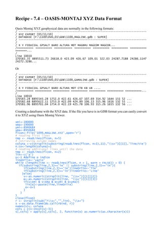 Recipe - 7.4 – OASIS-MONTAJ XYZ Data Format
Oasis Montaj XYZ geophysical data are normally in the following formats:
/ ------------------------------------------------------------------------------
/ XYZ EXPORT [05/11/10]
/ DATABASE [F:1100DVD_01GDB1100_MAGLINE.gdb : SUPER]
/ ------------------------------------------------------------------------------
/
/ X Y FIDUCIAL GPSALT BARO ALTURA MDT MAGBRU MAGCOM MAGCOR...
/========== ========== =========== ========== ========== ========== ==========
=======...
/
Line 10010
170583.35 8895511.73 26618.0 423.09 426.67 109.01 322.03 24287.7188 24286.1147
24272.3286...
Or
/ ------------------------------------------------------------------------------
/ XYZ EXPORT [05/11/10]
/ DATABASE [F:1100DVD_01GDB1100_GAMALINE.gdb : SUPER]
/ ------------------------------------------------------------------------------
/
/ X Y FIDUCIAL GPSALT BARO ALTURA MDT CTB KB UB ....
/========== ========== ========== ========== ========== ========== ==========...
/
Line 10010
170583.28 8895543.28 1752.0 422.61 426.67 107.69 314.92 1644 151 52 ...
170582.68 8895622.11 1753.0 422.09 424.89 106.13 315.96 1616 132 55 ...
170581.96 8895701.04 1754.0 422.19 425.78 106.93 315.26 1655 132 56 ...
Creating a dataframe with the XYZ data. If the file you have is in GDB format you can easily convert
it to XYZ using Oasis Montaj Viewer.
xmi<-180000
xma<-190000
ymi<-8940684
yma<-8950684
flcon<-file('1099_MAGLINE.XYZ',open='r')
# reading first lines
tmp <- readLines(flcon, n=5)
# retrieving column names
coluna <-c(strsplit(substring(readLines(flcon, n=1),11),"s+")[[1]],'line/tie')
n.co<-length(coluna)+1
# reading additional lines until the data
tmp <- readLines(flcon, n=2)
lin<-c('a')
o<-1 #define o índice
lineOrTie<-'vazio'
while (length(line <- readLines(flcon, n = 1, warn = FALSE)) > 0) {
if(substring(line,2,3)=='ie' || substring(line,2,3)=='in'){
if(substring(line,2,3)=='ie')lineOrTie<-'Tie'
if(substring(line,2,3)=='in')lineOrTie<-'Line'
}else{
v<-as.numeric(strsplit(line, "s+")[[1]][2])
w<-as.numeric(strsplit(line, "s+")[[1]][3])
if(v>xmi & v<xma & w>ymi & w<yma){
lin[o]<-paste(line,lineOrTie)
o<-o+1
}
}
}
close(flcon)
r <- strsplit(sub("^s+","",lin), "s+")
s <-as.data.frame(do.call(rbind, r))
names(s)<- coluna
cols = c(1:(ncol(s)-3))
s[,cols] = apply(s[,cols], 2, function(x) as.numeric(as.character(x)))
 