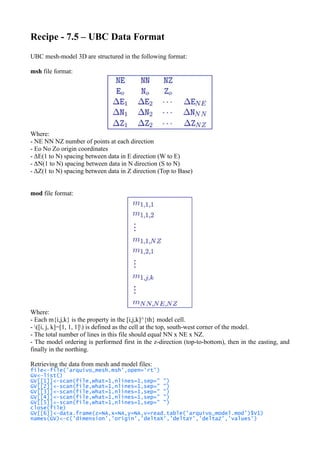 Recipe - 7.5 – UBC Data Format
UBC mesh-model 3D are structured in the following format:
msh file format:
Where:
- NE NN NZ number of points at each direction
- Eo No Zo origin coordinates
- ΔE(1 to N) spacing between data in E direction (W to E)
- ΔN(1 to N) spacing between data in N direction (S to N)
- ΔZ(1 to N) spacing between data in Z direction (Top to Base)
mod file format:
Where:
- Each m{i,j,k} is the property in the [i,j,k]^{th} model cell.
- ([i, j, k]=[1, 1, 1]) is defined as the cell at the top, south-west corner of the model.
- The total number of lines in this file should equal NN x NE x NZ.
- The model ordering is performed first in the z-direction (top-to-bottom), then in the easting, and
finally in the northing.
Retrieving the data from mesh and model files:
file<-file('arquivo_mesh.msh',open='rt')
GV<-list()
GV[[1]]<-scan(file,what=1,nlines=1,sep=" ")
GV[[2]]<-scan(file,what=1,nlines=1,sep=" ")
GV[[3]]<-scan(file,what=1,nlines=1,sep=" ")
GV[[4]]<-scan(file,what=1,nlines=1,sep=" ")
GV[[5]]<-scan(file,what=1,nlines=1,sep=" ")
close(file)
GV[[6]]<-data.frame(z=NA,x=NA,y=NA,v=read.table('arquivo_model.mod')$V1)
names(GV)<-c('dimension','origin','deltaX','deltaY','deltaZ','values')
 
