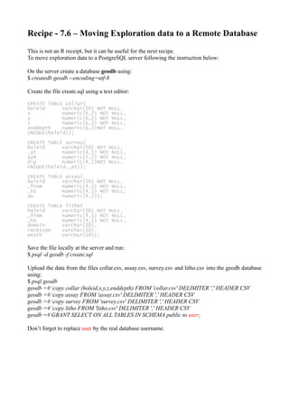 Recipe - 7.6 – Moving Exploration data to a Remote Database
This is not an R receipt, but it can be useful for the next recipe.
To move exploration data to a PostgreSQL server following the instruction below:
On the server create a database geodb using:
$ createdb geodb --encoding=utf-8
Create the file create.sql using a text editor:
CREATE TABLE collar(
holeid varchar(50) NOT NULL,
x numeric(6,2) NOT NULL,
y numeric(6,2) NOT NULL,
z numeric(6,2) NOT NULL,
enddepth numeric(6,2)NOT NULL,
UNIQUE(holeid));
CREATE TABLE survey(
holeid varchar(50) NOT NULL,
_at numeric(4,1) NOT NULL,
azm numeric(5,2) NOT NULL,
dip numeric(4,2)NOT NULL,
UNIQUE(holeid,_at));
CREATE TABLE assay(
holeid varchar(50) NOT NULL,
_from numeric(4,1) NOT NULL,
_to numeric(4,1) NOT NULL,
au numeric(4,2));
CREATE TABLE litho(
holeid varchar(50) NOT NULL,
_from numeric(4,1) NOT NULL,
_to numeric(4,1) NOT NULL,
domain varchar(10),
rocktype varchar(10),
weath varchar(10));
Save the file locally at the server and run:
$ psql -d geodb -f create.sql
Upload the data from the files collar.csv, assay.csv, survey.csv and litho.csv into the geodb database
using:
$ psql geodb
geodb =# copy collar (holeid,x,y,z,enddepth) FROM 'collar.csv' DELIMITER ',' HEADER CSV
geodb =# copy assay FROM 'assay.csv' DELIMITER ',' HEADER CSV
geodb =# copy survey FROM 'survey.csv' DELIMITER ',' HEADER CSV
geodb =# copy litho FROM 'litho.csv' DELIMITER ',' HEADER CSV
geodb =# GRANT SELECT ON ALL TABLES IN SCHEMA public to user;
Don’t forget to replace user by the real database username.
 