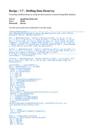 Recipe - 7.7 – Drilling Data Desurvey
Executing a drillhole desurvey using the data located at a remote PostgreSQL database.
Server: pg.gdatasystems.com
User: droid
Password: devcor
User the server and server credentials to run this recipe.
library(RPostgreSQL) #install RPostgreSQL using install.packages("RPostgreSQL")
con<-dbConnect(PostgreSQL(),host='pg.gdatasystems.com',user='droid',
password='devcor',dbname='geofoss')
dat <- dbGetQuery(con, "select c.holeid as hole, c.x as x, c.y as
y, c.z as z, a.au as au, a._from as prof, l._from as profl, a._to as
toa, l._to as tol, (a._to-a._from) as lena, (l._to-l._from) as lenl,
l.domain, l.rocktype, l.weath from collar as c, assay as a, litho as
l where c.holeid = a.holeid and l.holeid=c.holeid and l._from between
a._from and (a._to-0.02) order by hole,prof")
collar <- dbGetQuery(con, "select c.holeid as hole,s._at as prof, c.x
as x, c.y as y, c.z as z, s.dip as dip, s.azm as az from collar as c,
survey as s where c.holeid = s.holeid and s._at=0")
# if dip is positive uncoment this line-------------------------------
collar$dip <- collar$dip*-1
station <- dbGetQuery(con, "SELECT holeid as hole, _at as prof, null
as x, null as y, null as z, dip as dip, azm FROM survey order by
holeid,prof")
station$dip <- station$dip*-1
d2r <- function(x) { x * pi/180}
tresD<-function(co,es){
linha <- data.frame()
for(i in 1:nrow(co)){
x <- co[i,3]
y <- co[i,4]
z <- co[i,5]
di <- 0
fur <- es[es[[1]]==co$hole[[i]],]
fur <- fur[order(fur$prof),]
ro <- nrow(fur)
for(j in 1:ro){
ang <- fur[j,7]
d <- fur[j,2]-di
di <- d+di
dip <- fur[j,6]
if(j>1)dip <- fur[(j),6]-(fur[j,6]-fur[(j-1),6])/2
deltaz <- d*sin(d2r(dip))
r <- d*cos(d2r(dip))
x <- round(x+r*sin(d2r(ang)))
y <- round(y+r*cos(d2r(ang)))
z <- round(z+deltaz)
linha<-
rbind(linha,data.frame(hole=fur[j,1] ,prof=fur[j,2],x=x ,y=y
,z=z,dip=fur[j,6],az=fur[j,7]))
}
}
lin <- linha
lin <- lin[order(lin$hole,lin$prof),]
return(lin)
}
Spts <- tresD(collar,station)
calculo <- function(azt,azb,dt,db,dp){
dt <- (90-dt)
db <- (90-db)
dbt <- db-dt
abt <- azb-azt
 