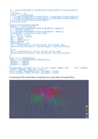 d <- acos(cos(d2r(dbt))-sin(d2r(dt))*sin(d2r(db))*(1-cos(d2r(abt))))
r <- 1
if(d==0){r <- 1}
else{r <- 2*tan(d/2)/d}
x = 0.5*dp*(sin(d2r(dt))*sin(d2r(azt))+ sin(d2r(db))*sin(d2r(azb)))*r
y = 0.5*dp*(sin(d2r(dt))*cos(d2r(azt))+ sin(d2r(db))*cos(d2r(azb)))*r
z = 0.5*dp*(cos(d2r(dt))+cos(d2r(db)))*r
return(c(x,y,z))
}
calcXYZ<-function(hole,depth){
dadoxyz <- c(0.0,0.0,0.0)
t <- Spts[which(Spts$hole==hole & Spts$prof <=depth),]
t <- t[order(-t$prof),]
b <- Spts[which(Spts$hole==hole & Spts$prof > depth),]
if(dim(t)[1] == 0){return (c(0,0,0))}
di <- b[1,2]- t[1,2]
rga <- t[1,6] - b[1,6]
stp <- rga/di
dpt <- depth-t[1,2]
pang <-stp*dpt
if(dim(b)[1] >= 1){
res <- calculo(t[1,7], b[1,7],t[1,6], t[1,6]-pang, dpt)
return(c((t[1,3]+res[1]), (t[1,4]+res[2]), (t[1,5]+res[3])))
}
else{
res <- calculo(t[1,7], t[1,7], t[1,6], t[1,6], dpt)
return(c((t[1,3]+res[1]), (t[1,4]+res[2]), (t[1,5]+res[3])))
}
}
for(i in 1 : dim(dat)[1]){
dado <- calcXYZ(dat$hole[i],dat$prof[i])
dat$x[i] <- dado[1]
dat$y[i] <- dado[2]
dat$z[i] <- dado[3]
}
colnames(dat)<-c("BHID","X","Y","Z","AU","FROM","FROML","TO", "TOL","LENGTH",
"LENHTL","DOMAIN","ROCKTYPE","WEATH")
write.csv(dat,"RDESURVEYED.CSV",row.names = FALSE)
write.csv(Spts,"SURVEY_PTS.CSV",row.names = FALSE)
Visualizing the files created above using Paraview (using Table to Po point Filter):
 