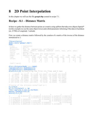 8 2D Point Interpolation
In this chapter we will use the file geoqui.shp created in recipe 7.1.
Recipe - 8.1 – Distance Matrix
In here we gather the distance between points as a matrix using spDists that takes two objects Spatial*
(in this example we use the same object twice) and a third parameter informing if the data is Euclidean
(ex. UTM) or Longitude / Latitude.
First, we create a distance matrix followed by the creation of a matrix of the inverse of the distance
normalized to 1:
library(terra)
dado<-vect('geoqui.shp')
dado
class : SpatVector
geometry : points
dimensions : 956, 16 (geometries, attributes)
extent : 590142, 595675, 8986418, 8989594 (xmin, xmax, ymin, ymax)
source : geoqui.shp
coord. ref. : WGS 84 / UTM zone 17S (EPSG:32717)
names : amostra Au_gpt Ba Cd Co Cr Cu Mo Ni Pb
type : <int> <num> <num> <num> <num> <num> <num> <num> <num> <num>
values : 1 0.01 5.1 6.8 3 58 46 1 5.2 12
2 0.01 10 3.9 3 38 35 1 4.6 11
3 0.01 7.1 3.7 3 43 29 1 4 12
(and 6 more)
dist<-distance(dado, y = dado)
rownames(dist)<-dado$amostra
colnames(dist)<-dado$amostra
dist[1:6,1:6] #visualizing the first six lines and 6 rows
1 2 3 4 5 6
1 0.00000 40.16217 79.71198 120.20815 159.42396 199.91998
2 40.16217 0.00000 39.56008 80.05623 119.26860 159.76545
3 79.71198 39.56008 0.00000 40.49691 79.71198 120.20815
4 120.20815 80.05623 40.49691 0.00000 39.21734 79.71198
5 159.42396 119.26860 79.71198 39.21734 0.00000 40.49691
6 199.91998 159.76545 120.20815 79.71198 40.49691 0.00000
#inverse of the distance normalized to 1
w<-1/dist
w[!is.finite(w)] <- NA
rtot<-apply(w,1,sum,na.rm=TRUE)
wnorm<-round(w/rtot,8)
wnorm[1:6,1:6]
1 2 3 4 5 6
1 NA 0.04343730 0.02188549 0.01451263 0.01094275 0.00872617
2 0.04105078 NA 0.04167556 0.02059413 0.01382332 0.01031943
3 0.02005059 0.04040114 NA 0.03946652 0.02005059 0.01329587
4 0.01298204 0.01949313 0.03853496 NA 0.03979226 0.01957732
5 0.00960954 0.01284488 0.01921907 0.03906411 NA 0.03782981
6 0.00755341 0.00945184 0.01256219 0.01894417 0.03728870 NA
 