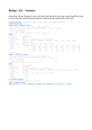 Recipe - 8.2 – Voronoi
Generating Voronoi Polygons to store each individual data point and using a mask shapefile (ot.shp)
to cut out the data outside the points domain. Followed by the rasterization of the result.
library(dismo) #install dismo using install.packages("dismo")
library(terra)
dado<-vect('geoqui.shp')
OGR data source with driver: ESRI Shapefile
Source: "C:Usersandre.costaDocuments", layer: "geoqui"
with 956 features
It has 16 fields
Integer64 fields read as strings: amostra V
dado
class : SpatVector
geometry : points
dimensions : 956, 16 (geometries, attributes)
extent : 590142, 595675, 8986418, 8989594 (xmin, xmax, ymin, ymax)
source : geoqui.shp
coord. ref. : WGS 84 / UTM zone 17S (EPSG:32717)
names : amostra Au_gpt Ba Cd Co Cr Cu Mo Ni Pb
type : <int> <num> <num> <num> <num> <num> <num> <num> <num> <num>
values : 1 0.01 5.1 6.8 3 58 46 1 5.2 12
2 0.01 10 3.9 3 38 35 1 4.6 11
3 0.01 7.1 3.7 3 43 29 1 4 12
(and 6 more)
mask<- vect('ot.shp')
OGR data source with driver: ESRI Shapefile
Source: "C:Usersandre.costaDocuments", layer: "ot"
with 1 features
It has 1 fields
Integer64 fields read as strings: id
mask
class : SpatVector
geometry : polygons
dimensions : 1, 1 (geometries, attributes)
extent : 590050, 595746.7, 8986354, 8989662 (xmin, xmax, ymin, ymax)
source : ot.shp
coord. ref. : WGS 84 / UTM zone 17S (EPSG:32717)
names : id
type : <int>
values : NA
v<-voronoi(dado)
Loading required namespace: deldir
vor<- crop(v,mask)
spplot(vor,'Cu',col.regions=rev(get_col_regions()), main="Cu - ppm")
 