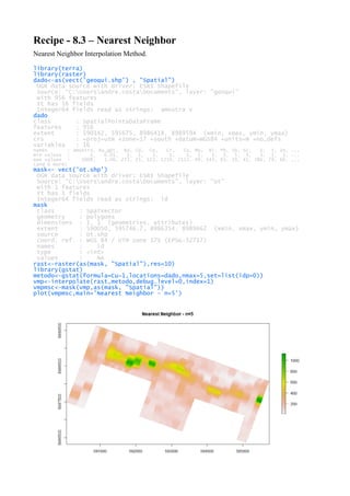 Recipe - 8.3 – Nearest Neighbor
Nearest Neighbor Interpolation Method.
library(terra)
library(raster)
dado<-as(vect('geoqui.shp') , "Spatial")
OGR data source with driver: ESRI Shapefile
Source: "C:Usersandre.costaDocuments", layer: "geoqui"
with 956 features
It has 16 fields
Integer64 fields read as strings: amostra V
dado
class : SpatialPointsDataFrame
features : 956
extent : 590142, 595675, 8986418, 8989594 (xmin, xmax, ymin, ymax)
crs : +proj=utm +zone=17 +south +datum=WGS84 +units=m +no_defs
variables : 16
names : amostra, Au_gpt, Ba, Cd, Co, Cr, Cu, Mo, Ni, Pb, Sb, Sc, V, Y, Zn, ...
min values : 1, 0.01, 1, 1, 3, 1, 1, 1, 1, 3, 5, 3, 3, 1, 1, ...
max values : 1008, 1.06, 272, 25, 123, 1219, 2115, 49, 143, 83, 19, 41, 386, 79, 66, ...
(and 6 more)
mask<- vect('ot.shp')
OGR data source with driver: ESRI Shapefile
Source: "C:Usersandre.costaDocuments", layer: "ot"
with 1 features
It has 1 fields
Integer64 fields read as strings: id
mask
class : SpatVector
geometry : polygons
dimensions : 1, 1 (geometries, attributes)
extent : 590050, 595746.7, 8986354, 8989662 (xmin, xmax, ymin, ymax)
source : ot.shp
coord. ref. : WGS 84 / UTM zone 17S (EPSG:32717)
names : id
type : <int>
values : NA
rast<-raster(as(mask, "Spatial"),res=10)
library(gstat)
metodo<-gstat(formula=Cu~1,locations=dado,nmax=5,set=list(idp=0))
vmp<-interpolate(rast,metodo,debug.level=0,index=1)
vmpmsc<-mask(vmp,as(mask, "Spatial"))
plot(vmpmsc,main='Nearest Neighbor - n=5')
 