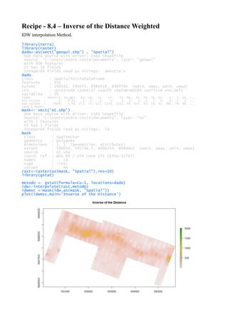 Recipe - 8.4 – Inverse of the Distance Weighted
IDW interpolation Method.
library(terra)
library(raster)
dado<-as(vect('geoqui.shp') , "Spatial")
OGR data source with driver: ESRI Shapefile
Source: "C:Usersandre.costaDocuments", layer: "geoqui"
with 956 features
It has 16 fields
Integer64 fields read as strings: amostra V
dado
class : SpatialPointsDataFrame
features : 956
extent : 590142, 595675, 8986418, 8989594 (xmin, xmax, ymin, ymax)
crs : +proj=utm +zone=17 +south +datum=WGS84 +units=m +no_defs
variables : 16
names : amostra, Au_gpt, Ba, Cd, Co, Cr, Cu, Mo, Ni, Pb, Sb, Sc, V, Y, Zn, ...
min values : 1, 0.01, 1, 1, 3, 1, 1, 1, 1, 3, 5, 3, 3, 1, 1, ...
max values : 1008, 1.06, 272, 25, 123, 1219, 2115, 49, 143, 83, 19, 41, 386, 79, 66, ...
(and 6 more)
mask<- vect('ot.shp')
OGR data source with driver: ESRI Shapefile
Source: "C:Usersandre.costaDocuments", layer: "ot"
with 1 features
It has 1 fields
Integer64 fields read as strings: id
mask
class : SpatVector
geometry : polygons
dimensions : 1, 1 (geometries, attributes)
extent : 590050, 595746.7, 8986354, 8989662 (xmin, xmax, ymin, ymax)
source : ot.shp
coord. ref. : WGS 84 / UTM zone 17S (EPSG:32717)
names : id
type : <int>
values : NA
rast<-raster(as(mask, "Spatial"),res=10)
library(gstat)
metodo <- gstat(formula=Cu~1, locations=dado)
idw<-interpolate(rast,metodo)
idwmsc <-mask(idw,as(mask, "Spatial"))
plot(idwmsc,main='Inverse of the Distance')
 