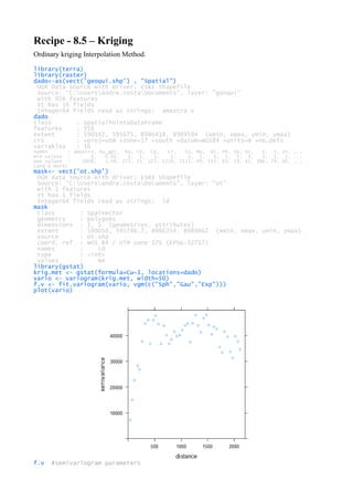 Recipe - 8.5 – Kriging
Ordinary kriging Interpolation Method.
library(terra)
library(raster)
dado<-as(vect('geoqui.shp') , "Spatial")
OGR data source with driver: ESRI Shapefile
Source: "C:Usersandre.costaDocuments", layer: "geoqui"
with 956 features
It has 16 fields
Integer64 fields read as strings: amostra V
dado
class : SpatialPointsDataFrame
features : 956
extent : 590142, 595675, 8986418, 8989594 (xmin, xmax, ymin, ymax)
crs : +proj=utm +zone=17 +south +datum=WGS84 +units=m +no_defs
variables : 16
names : amostra, Au_gpt, Ba, Cd, Co, Cr, Cu, Mo, Ni, Pb, Sb, Sc, V, Y, Zn, ...
min values : 1, 0.01, 1, 1, 3, 1, 1, 1, 1, 3, 5, 3, 3, 1, 1, ...
max values : 1008, 1.06, 272, 25, 123, 1219, 2115, 49, 143, 83, 19, 41, 386, 79, 66, ...
(and 6 more)
mask<- vect('ot.shp')
OGR data source with driver: ESRI Shapefile
Source: "C:Usersandre.costaDocuments", layer: "ot"
with 1 features
It has 1 fields
Integer64 fields read as strings: id
mask
class : SpatVector
geometry : polygons
dimensions : 1, 1 (geometries, attributes)
extent : 590050, 595746.7, 8986354, 8989662 (xmin, xmax, ymin, ymax)
source : ot.shp
coord. ref. : WGS 84 / UTM zone 17S (EPSG:32717)
names : id
type : <int>
values : NA
library(gstat)
krig.met <- gstat(formula=Cu~1, locations=dado)
vario <- variogram(krig.met, width=50)
f.v <- fit.variogram(vario, vgm(c("Sph","Gau","Exp")))
plot(vario)
f.v #semivariogram parameters
 