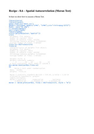 Recipe - 8.6 – Spatial Autocorrelation (Moran Test)
In here we show how to execute a Moran Test.
library(terra)
library(raster)
geoq<-read.csv('best.csv')
geoqui<-vect(geoq, geom=c("UTME", "UTMN"),crs="+init=epsg:32717")
mask<- vect('ot.shp')
v<-voronoi(geoqui)
vor<-crop(v,mask)
library(spdep)
vizin<-poly2nb(as(vor,'Spatial'))
vizin
Neighbour list object:
Number of regions: 78521
Number of nonzero links: 622292
Percentage nonzero weights: 0.01009305
Average number of links: 7.925167
lista.vz<-nb2listw(vizin)
lista.vz
Characteristics of weights list object:
Neighbour list object:
Number of regions: 78521
Number of nonzero links: 622292
Percentage nonzero weights: 0.01009305
Average number of links: 7.925167
Weights style: W
Weights constants summary:
n nn S0 S1 S2
W 78521 6165547441 78521 19901.57 314248.9
mo<-moran.test(vor$CU,lista.vz)
mo
Moran I test under randomisation
data: vor$CU
weights: lista.vz
Moran I statistic standard deviate = 554.44, p-value < 2.2e-16
alternative hypothesis: greater
sample estimates:
Moran I statistic Expectation Variance
9.960117e-01 -1.273561e-05 3.227192e-06
moran <- moran.plot(vor$CU, listw = nb2listw(vizin, style = "W"))
 