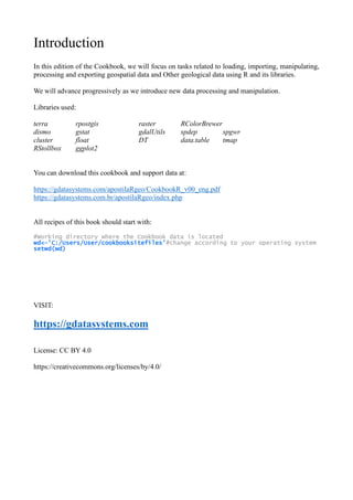 Introduction
In this edition of the Cookbook, we will focus on tasks related to loading, importing, manipulating,
processing and exporting geospatial data and Other geological data using R and its libraries.
We will advance progressively as we introduce new data processing and manipulation.
Libraries used:
terra rpostgis raster RColorBrewer
dismo gstat gdalUtils spdep spgwr
cluster float DT data.table tmap
RStollbox ggplot2
You can download this cookbook and support data at:
https://gdatasystems.com/apostilaRgeo/CookbookR_v00_eng.pdf
https://gdatasystems.com.br/apostilaRgeo/index.php
All recipes of this book should start with:
#Working directory where the Cookbook data is located
wd<-'C:/Users/User/cookbooksitefiles'#change according to your operating system
setwd(wd)
VISIT:
https://gdatasystems.com
License: CC BY 4.0
https://creativecommons.org/licenses/by/4.0/
 