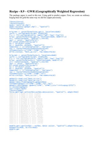 Recipe - 8.9 – GWR (Geographically Weighted Regression)
The package spgwr is used in this test. Using gold to predict copper. First, we create an ordinary
kriging base for gold the same way we did for copper previously.
library(terra)
library(raster)
mask<- vect('ot.shp')
dado<-as(vect('geoqui.shp') , "Spatial")
library(gstat)
krig.met <- gstat(formula=Au_gpt~1, locations=dado)
vario <- variogram(krig.met, width=50)
f.v <- fit.variogram(vario, vgm(c("Sph","Gau","Exp")))
krig<- gstat(formula=Au_gpt~1, locations=dado, model=f.v)
ur<- raster(as(mask, "Spatial"),res=50)
ugri <- as(ur, 'SpatialGrid')
kri.pred<-predict(krig,ugri)
ko <- brick(kri.pred)
ko <- mask(ko, as(mask, "Spatial"))
names(ko) <- c('Interpolation', 'Variance')
xyz <- rasterToPoints(ko$Interpolation)
colnames(xyz)<-c("UTME","UTMN","AU")
write.csv(xyz, "best_au.csv", row.names=FALSE)
krig.met <- gstat(formula=Cu~1, locations=dado)
vario <- variogram(krig.met, width=50)
f.v <- fit.variogram(vario, vgm(c("Sph","Gau","Exp")))
krig<- gstat(formula=Cu~1, locations=dado, model=f.v)
ur<- raster(as(mask, "Spatial"),res=50)
ugri <- as(ur, 'SpatialGrid')
kri.pred<-predict(krig,ugri)
ko <- brick(kri.pred)
ko <- mask(ko, as(mask, "Spatial"))
names(ko) <- c('Interpolation', 'Variance')
xyz <- rasterToPoints(ko$Interpolation)
colnames(xyz)<-c("UTME","UTMN","CU")
write.csv(xyz, "best_cu.csv", row.names=FALSE)
geoqui1<-read.csv('best_cu.csv')
geoqui2<-read.csv('best_au.csv')
geoqu<-data.frame(geoqui1,geoqui2$AU)
colnames(geoqu)<-c("UTME","UTMN","CU","AU")
geoqui<-vect(geoqu, geom=c("UTME", "UTMN"),crs="+init=epsg:32717")
v<-voronoi(geoqui)
vor<-crop(v,mask)
library(spgwr)
faixa.gwr<-gwr.sel(vor$CU~vor$AU,data=as(vor, "Spatial"), adapt=TRUE)
Adaptive q: 0.381966 CV score: 55716070
Adaptive q: 0.618034 CV score: 57387225
Adaptive q: 0.236068 CV score: 52874806
Adaptive q: 0.145898 CV score: 48211707
Adaptive q: 0.09016994 CV score: 42392348
Adaptive q: 0.05572809 CV score: 36204448
Adaptive q: 0.03444185 CV score: 31505155
Adaptive q: 0.02128624 CV score: 26530922
Adaptive q: 0.01315562 CV score: 22098388
Adaptive q: 0.008130619 CV score: 18115633
Adaptive q: 0.005024999 CV score: 12528538
Adaptive q: 0.00310562 CV score: 10384401
Adaptive q: 0.001919379 CV score: 6209050
Adaptive q: 0.001186241 CV score: 3825456
Adaptive q: 0.0007331374 CV score: 3679102
Adaptive q: 0.000894264 CV score: 3700954
Adaptive q: 0.0006924473 CV score: 3673672
Adaptive q: 0.000427956 CV score: 3618510
Adaptive q: 0.0002644913 CV score: 2934807
Adaptive q: 0.0001634646 CV score: 2351761
Adaptive q: 0.0001010267 CV score: 2772414
Adaptive q: 0.0002041547 CV score: 2481491
Adaptive q: 0.0001634646 CV score: 2351761
modelo.gwr<-gwr(vor$CU ~ vor$AU, data= as(vor, "Spatial"),adapt=faixa.gwr,
hatmatrix=TRUE, se.fit=TRUE)
modelo.gwr
Call:
 