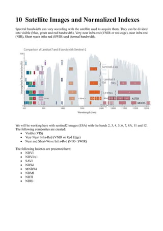 10 Satellite Images and Normalized Indexes
Spectral bandwidth can vary according with the satellite used to acquire them. They can be divided
into visible (blue, green and red bandwidth), Very near infra-red (VNIR or red edge), near infra-red
(NIR), Short wave infra-red (SWIR) and thermal bandwidth.
We will be working here with sentinel2 images (ESA) with the bands 2, 3, 4, 5, 6, 7, 8A, 11 and 12.
The following composites are created:
• Visible (VIS)
• Very Near Infra-Red (VNIR or Red Edge)
• Near and Short-Wave Infra-Red (NIR+ SWIR)
The following Indexes are presented here:
• NDVI
• NDVIre1
• SAVI
• NDWI
• MNDWI
• NDMI
• NDTI
• NDBI
 