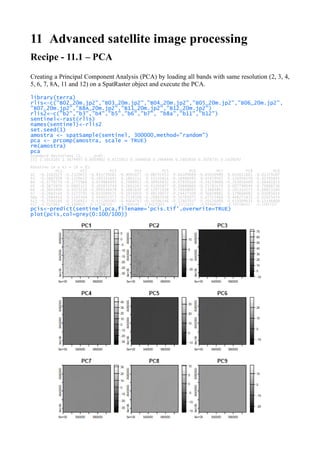 11 Advanced satellite image processing
Recipe - 11.1 – PCA
Creating a Principal Component Analysis (PCA) by loading all bands with same resolution (2, 3, 4,
5, 6, 7, 8A, 11 and 12) on a SpatRaster object and execute the PCA.
library(terra)
rlis<-c("B02_20m.jp2","B03_20m.jp2","B04_20m.jp2","B05_20m.jp2","B06_20m.jp2",
"B07_20m.jp2","B8A_20m.jp2","B11_20m.jp2","B12_20m.jp2")
rlis2<-c("b2","b3","b4","b5","b6","b7", "b8a","b11","b12")
sentinel<-rast(rlis)
names(sentinel)<-rlis2
set.seed(1)
amostra <- spatSample(sentinel, 300000,method="random")
pca <- prcomp(amostra, scale = TRUE)
rm(amostra)
pca
Standard deviations (1, .., p=9):
[1] 2.5013165 1.3679497 0.6039902 0.4215913 0.3048038 0.2968446 0.2802938 0.2076735 0.1639242
Rotation (n x k) = (9 x 9):
PC1 PC2 PC3 PC4 PC5 PC6 PC7 PC8 PC9
b2 -0.3162025 -0.2320622 -0.815739281 -0.4095477 -0.08747453 0.04109089 -0.05010989 0.031012661 -0.01379107
b3 -0.3687928 -0.1370622 -0.193331645 0.5862211 0.45532814 -0.18406493 0.45459507 0.126958259 -0.01395845
b4 -0.3770770 -0.1772968 0.074984493 0.2998913 -0.30954832 -0.07939164 -0.34219088 -0.263856469 0.66481823
b5 -0.3875970 -0.0605321 0.105833744 0.2603263 -0.43205877 -0.10680666 -0.25781674 0.007790049 -0.70888736
b6 -0.3045409 0.4373218 -0.009146478 0.1081630 -0.12972038 0.78848093 0.13684802 0.201314573 0.08023160
b7 -0.2661544 0.5173791 -0.015049521 -0.1031059 0.48539072 -0.24427509 -0.56828982 0.179660082 0.01085614
b8a -0.2684434 0.5145304 0.043052373 -0.2538508 -0.20887038 -0.35783075 0.47315466 -0.448271831 0.02025474
b11 -0.3540186 -0.2316913 0.415203567 -0.4004747 -0.10396148 -0.17407037 0.20126868 0.619399635 0.15146809
b12 -0.3325883 -0.3389823 0.325286320 -0.2894144 0.44233833 0.32711634 -0.03468634 -0.505796451 -0.15875327
pcis<-predict(sentinel,pca,filename='pcis.tif',overwrite=TRUE)
plot(pcis,col=grey(0:100/100))
 