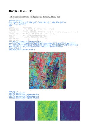 Recipe - 11.2 – IHS
HIS decomposition from a RGB composite (bands 12, 11 and 8A).
library(terra)
fcc.rgb<-rast(c('B12_20m.jp2','B11_20m.jp2','B8A_20m.jp2'))
Nor<-fcc.rgb/32767
Nor
class : SpatRaster
dimensions : 5490, 5490, 3 (nrow, ncol, nlyr)
resolution : 20, 20 (x, y)
extent : 499980, 609780, 7990240, 8100040 (xmin, xmax, ymin, ymax)
coord. ref. : WGS 84 / UTM zone 23S (EPSG:32723)
source : spat_s9YbPQxviLyJU8U_3384.tif
names : B12_20m, B11_20m, B8A_20m
min values : 0, 0, 0
max values : 1, 1, 1
I<-(Nor[[1]]+Nor[[2]]+Nor[[3]])/3
S<-1-(3/(Nor[[1]]+Nor[[2]]+Nor[[3]]))*min(Nor[[1]],Nor[[2]],Nor[[3]])
H<- acos((0.5*((Nor[[1]]-Nor[[2]])+(Nor[[1]]-Nor[[3]])))/(sqrt((Nor[[1]]-
Nor[[2]])^2+((Nor[[1]]-Nor[[3]])*(Nor[[2]]-Nor[[3]])))))
ihs<-c(I,H,S)
plotRGB(ihs,stretch='hist')
dev.off()
par(mfrow=c(1,3))
plot(I,axes=FALSE,legend=FALSE)
plot(H,axes=FALSE,legend=FALSE)
plot(S,axes=FALSE,legend=FALSE)
 