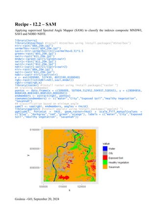 Recipe - 12.2 – SAM
Applying supervised Spectral Angle Mapper (SAM) to classify the indexes composite MNDWI,
SAVI and NDBI+NDTI.
library(terra)
library(RStoolbox) #install RStoolbox using install.packages("RStoolbox")
nir<-rast('B8A_20m.jp2')
vermelho<-rast('B04_20m.jp2')
savi<-(nir-vermelho)/(nir+vermelho+0.5)*1.5
green<-rast('B03_20m.jp2')
swir<-rast('B11_20m.jp2')
mndwi<-(green-swir)/(green+swir)
swir1<-rast('B11_20m.jp2')
swir2<-rast('B12_20m.jp2')
ndti<-(swir1-swir2)/(swir1+swir2)
nir<-rast('B8A_20m.jp2')
swir<-rast('B11_20m.jp2')
ndbi<-(swir-nir)/(swir+nir)
e <- ext(499980, 527430, 8072590,8100040)
rgb<-rast(list(ndbi+ndti,savi,mndwi))
rgbi<-crop(rgb,e)
library(raster) #install raster using install.packages("raster ")
## training endmember
pontos <- data.frame(x = c(506009, 507004,512952,504937,518565), y = c(8084856,
8084148,8083483,8085263,8081092))
endmembers <- extract(rgbi, pontos)
rownames(endmembers) <- c("Water","City","Exposed Soil","Healthy Vegetation",
"Savannah")
## Classification based on minimum angle
samCl <- sam(rgbi, endmembers, angles = FALSE)
library(ggplot2) #install ggplot2 using install.packages("ggplot2 ")
ggR(samCl, forceCat = TRUE, geom_raster=TRUE) + scale_fill_manual(values =
c("blue", "darkgray","red","green","orange"), labels = c("Water","City","Exposed
Soil","Healthy Vegetation", "Savannah"))
Goiânia - GO, September 20, 2024
 