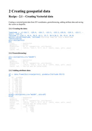 2 Creating geospatial data
Recipe - 2.1 – Creating Vectorial data
Ceating a vectorial point data from XY coordinates, georreferencing, adding atribute data and saving
the vector as shapefile.
2.1.1 Creating the data:
longitude <- c(-116.7, -120.4, -116.7, -113.5, -115.5,-120.8, -119.5, -113.7, -
113.7, -110.7)
latitude <- c(45.3, 42.6, 38.9, 42.1, 35.7, 38.9,36.2, 39, 41.6, 36.9)
points<-cbind(longitude, latitude) #joining long-lat into a dataframe
library(terra)
pts<-vect(points)
pts
class : SpatVector
geometry : points
dimensions : 10, 0 (geometries, attributes)
extent : -120.8, -110.7, 35.7, 45.3 (xmin, xmax, ymin, ymax)
coord. ref. :
2.1.2 Georreferencing:
pts<-vect(points,crs="WGS84")
pts
class : SpatVector
geometry : points
dimensions : 10, 0 (geometries, attributes)
extent : -120.8, -110.7, 35.7, 45.3 (xmin, xmax, ymin, ymax)
coord. ref. : lon/lat WGS 84 (EPSG:4326)
2.1.3 Adding attribute data:
df <- data.frame(ID=1:nrow(points), gradeCu=(latitude-30)^3)
df
ID gradeCu
1 1 3581.577
2 2 2000.376
3 3 704.969
4 4 1771.561
5 5 185.193
6 6 704.969
7 7 238.328
8 8 729.000
9 9 1560.896
10 10 328.509
ptsdf<-vect(points,crs="WGS84", atts=df)
ptsdf
class : SpatVector
geometry : points
dimensions : 10, 2 (geometries, attributes)
extent : -120.8, -110.7, 35.7, 45.3 (xmin, xmax, ymin, ymax)
coord. ref. : lon/lat WGS 84 (EPSG:4326)
names : ID gradeCu
type : <int> <num>
values : 1 3582
2 2000
3 705
 