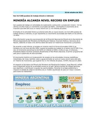 20 de octubre de 2011

Son 517.500 puestos de trabajo directo e indirecto


MINERÍA ALCANZA NIVEL RECORD EN EMPLEO
Son puestos de trabajo en actividades de exploración, contrucción y producción minera – En los
últimos 10 años hubo un crecimiento acumulado de 430% - Acompaña el crecimiento de la
inversión que este año tuvo un nuevo record con 11 mil millones de pesos.

El empleo en la actividad minera ya alcanzó este año un nuevo record, con 517.500 puestos de
trabajo directo e indirecto, lo que representa un crecimiento acumulado del 430% en los últimos
10 años.

Esta información surge de una proyección de la Dirección Nacional de Minería de la Secretaría de
Minería dependiente del Ministerio de Planificación Federal, Inversión Pública y Servicios de la
Nación, elaborda en base a los últimos datos del sector en materia de inversiones y proyectos.

De acuerdo a este informe, el empleo en minería creció en forma acumulada 430% si se
compara con nel inicio del año 2002, cuando los puestos de trabajo en el sector era 97.500. A su
vez, el incremento porcentual es de 424% en relación al 2003, el año en que, el entonces,
Presidente Néstor Kirchner presentó oficialmente el Plan Minero Nacional, el primer programa del
país para el desarrollo de esta actividad.

El crecimiento histórico en la generación de empleo en las actividades mineras metalíferas,
industriales, de rocas, ladrillos, cales y aguas termales se suma al nuevo record para este año
en materia de inversiones, que superan los 11 mil millones de pesos, 1570% mas que en 2003.

Al respecto el Secretario de Minería del Ministerio de Planificación Federal, Jorge Mayoral, señaló
que el desarrollo actual de la actividad minera en el país “genera fuentes de trabajo genuinas
que dignifican y contribuyen a igualar las oportunidades, fomentar el arraigo poblacional y
mejorar la calidad de vidad en beneficio de un modelo equilibrado de país con mayor inclusión
para todos los habitantes”.
 