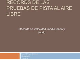 RÉCORDS DE LAS
PRUEBAS DE PISTA AL AIRE
LIBRE
Leonel Enrique Contreras
Computación
1/10/2013
Récords de Velocidad, medio fondo y
fondo
 