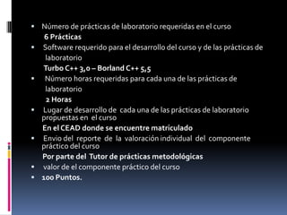 Número de prácticas de laboratorio requeridas en el curso        6 Prácticas Software requerido para el desarrollo del curso y de las prácticas de            laboratorio        Turbo C++ 3,0 – Borland C++ 5,5Número horas requeridas para cada una de las prácticas de          laboratorio        2 HorasLugar de desarrollo de  cada una de las prácticas de laboratorio propuestas en  el curso       En el CEAD donde se encuentre matriculadoEnvio del  reporte  de  la  valoración individual  del  componente  práctico del curso       Por parte del  Tutor de prácticas metodológicasvalor de el componente práctico del curso100 Puntos.