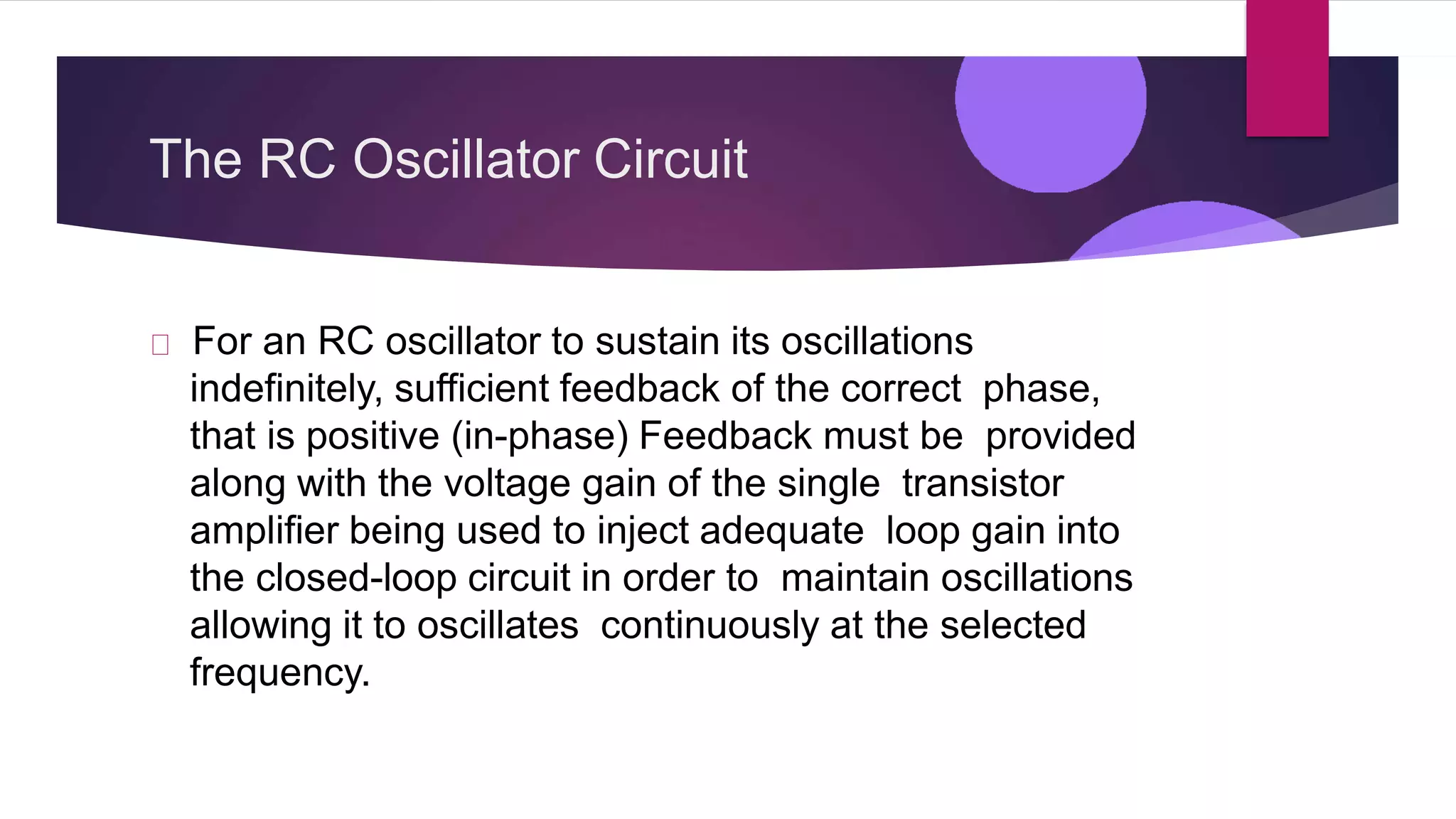 The RC Oscillator Circuit
For an RC oscillator to sustain its oscillations
indefinitely, sufficient feedback of the correct phase,
that is positive (in-phase) Feedback must be provided
along with the voltage gain of the single transistor
amplifier being used to inject adequate loop gain into
the closed-loop circuit in order to maintain oscillations
allowing it to oscillates continuously at the selected
frequency.