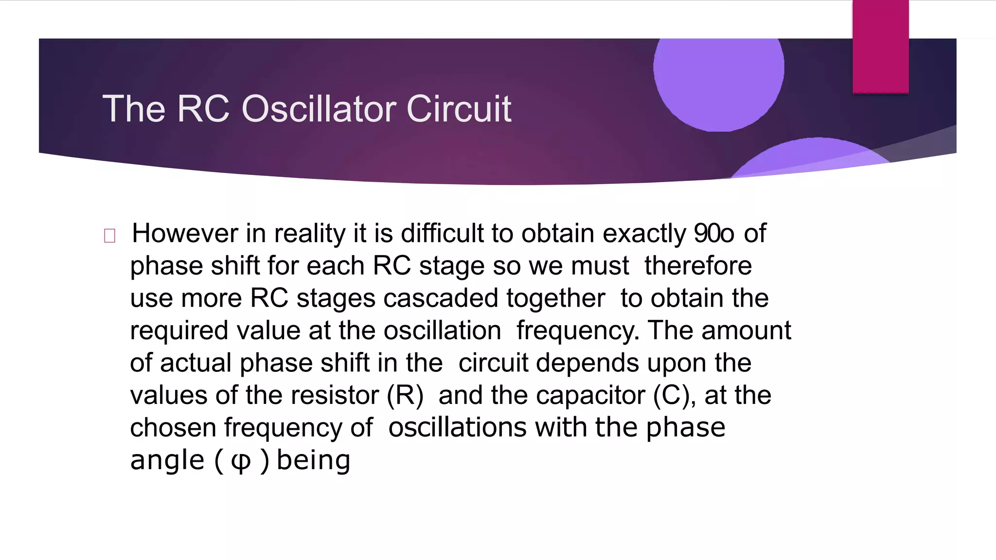 The RC Oscillator Circuit
However in reality it is difficult to obtain exactly 90o of
phase shift for each RC stage so we must therefore
use more RC stages cascaded together to obtain the
required value at the oscillation frequency. The amount
of actual phase shift in the circuit depends upon the
values of the resistor (R) and the capacitor (C), at the
chosen frequency of oscillations with the phase
angle ( φ ) being