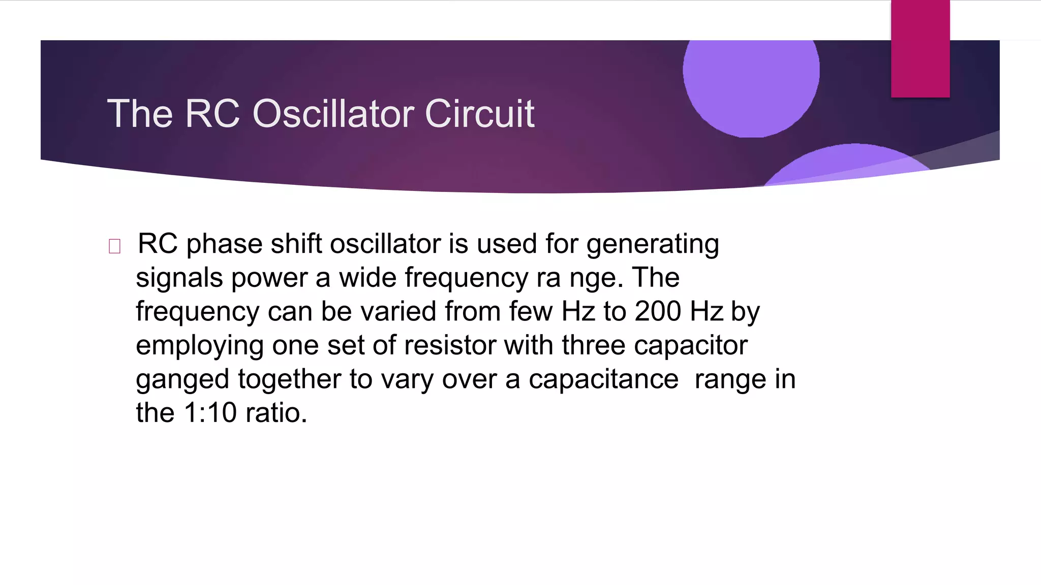The RC Oscillator Circuit
RC phase shift oscillator is used for generating
signals power a wide frequency ra nge. The
frequency can be varied from few Hz to 200 Hz by
employing one set of resistor with three capacitor
ganged together to vary over a capacitance range in
the 1:10 ratio.