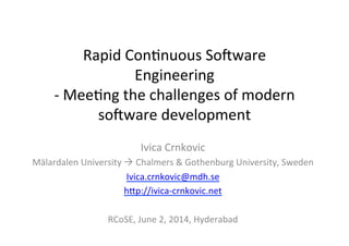 Rapid	
  Con*nuous	
  So.ware	
  
Engineering	
  	
  
-­‐	
  Mee*ng	
  the	
  challenges	
  of	
  modern	
  
so.ware	
  development	
  
Ivica	
  Crnkovic	
  
Mälardalen	
  University	
  à	
  Chalmers	
  &	
  Gothenburg	
  University,	
  Sweden	
  
Ivica.crnkovic@mdh.se	
  
hHp://ivica-­‐crnkovic.net	
  
	
  
RCoSE,	
  June	
  2,	
  2014,	
  Hyderabad	
  
 