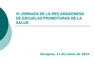 VI JORNADA DE LA RED ARAGONESA
DE ESCUELAS PROMOTORAS DE LA
SALUD
Zaragoza, 11 de marzo de 2015
 