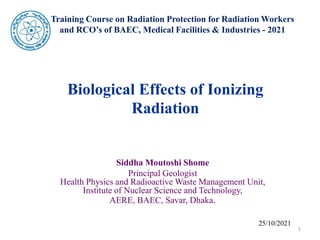 Training Course on Radiation Protection for Radiation Workers
and RCO’s of BAEC, Medical Facilities & Industries - 2021
Biological Effects of Ionizing
Radiation
Siddha Moutoshi Shome
Principal Geologist
Health Physics and Radioactive Waste Management Unit,
Institute of Nuclear Science and Technology,
AERE, BAEC, Savar, Dhaka.
25/10/2021
1
 