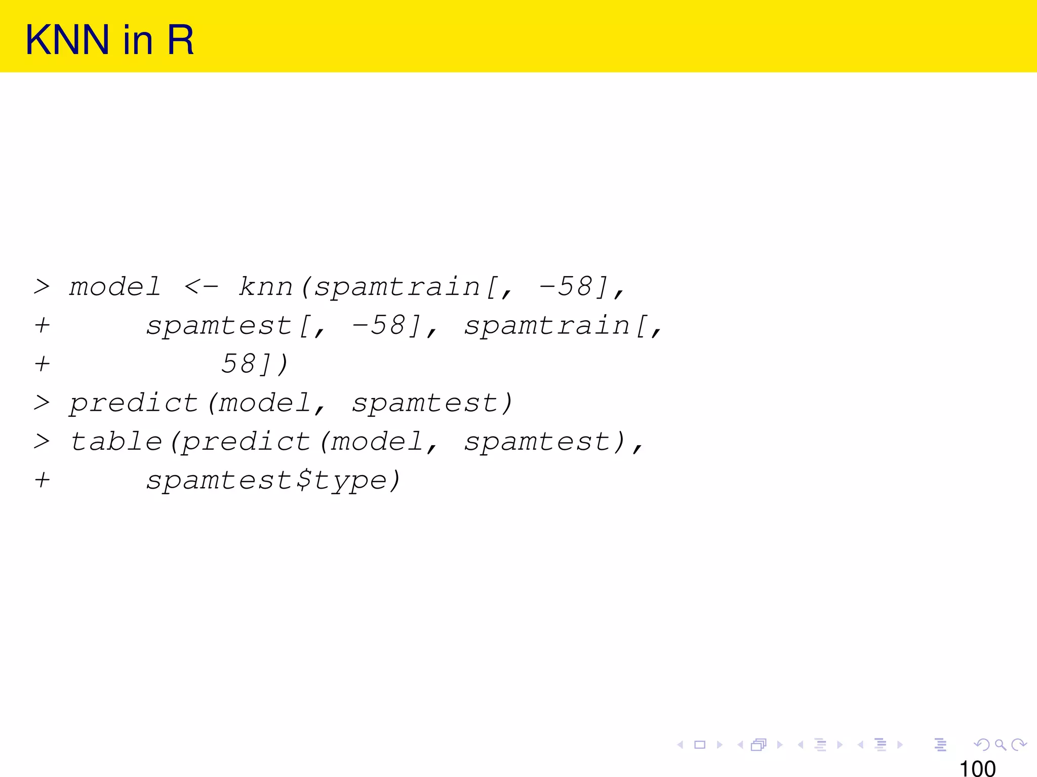 KNN in R




> model <- knn(spamtrain[, -58],
+     spamtest[, -58], spamtrain[,
+         58])
> predict(model, spamtest)
> table(predict(model, spamtest),
+     spamtest$type)




                                     100
 